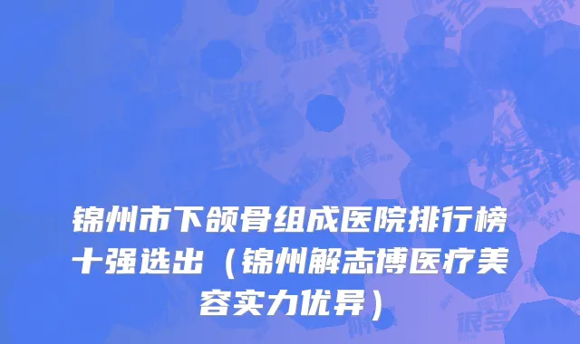 锦州市下颌骨组成医院排行榜十强选出（锦州解志博医疗美容实力优异）