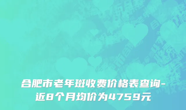 合肥市老年斑收费价格表查询-近8个月均价为4759元