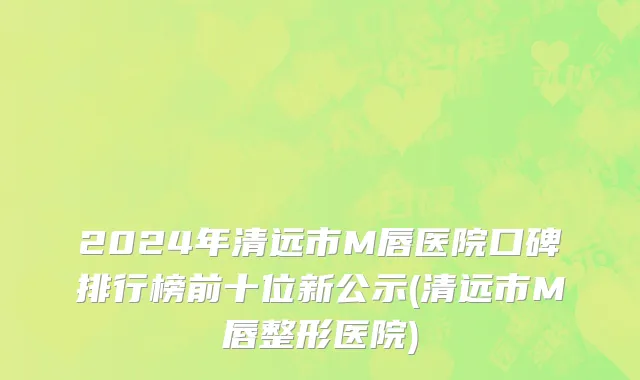 2024年清远市M唇医院口碑排行榜前十位新公示(清远市M唇整形医院)