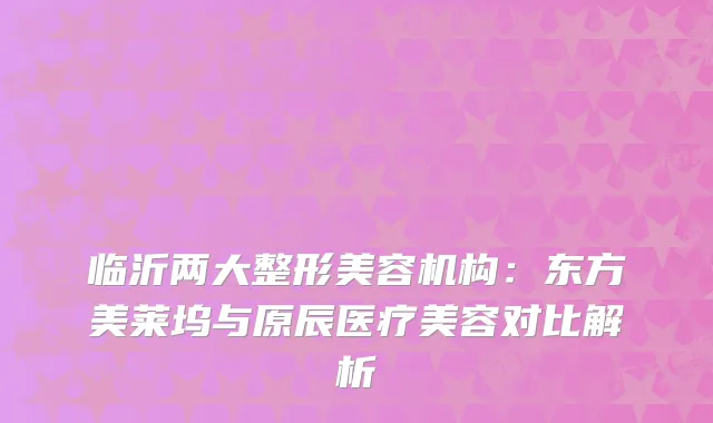 临沂两大整形美容机构：东方美莱坞与原辰医疗美容对比解析