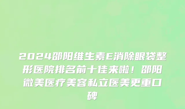 2024邵阳维生素E消除眼袋整形医院排名前十佳来啦!邵阳微美医疗美容私立医美更重口碑