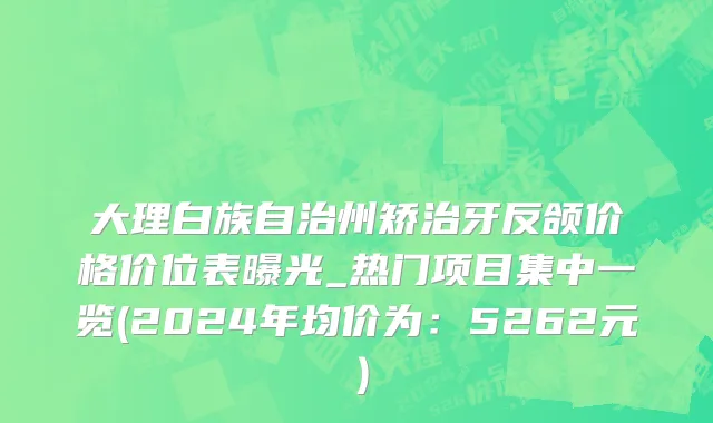 大理白族自治州矫治牙反颌价格价位表曝光_热门项目集中一览(2024年均价为：5262元）