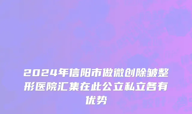 2024年信阳市做微创除皱整形医院汇集在此公立私立各有优势