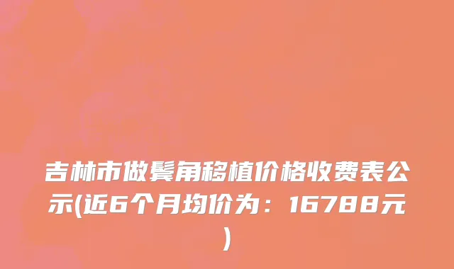 吉林市做鬓角移植价格收费表公示(近6个月均价为：16788元)