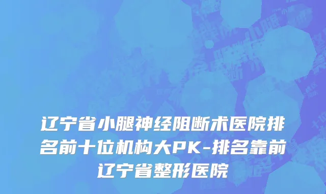 辽宁省小腿神经阻断术医院排名前十位机构大PK-排名靠前辽宁省整形医院