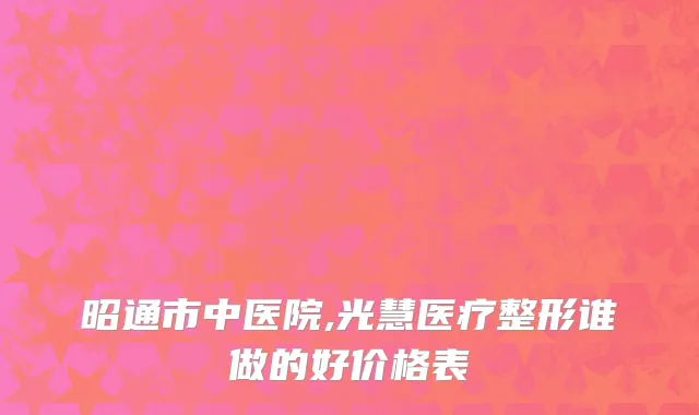 昭通市中医院,光慧医疗整形谁做的好价格表