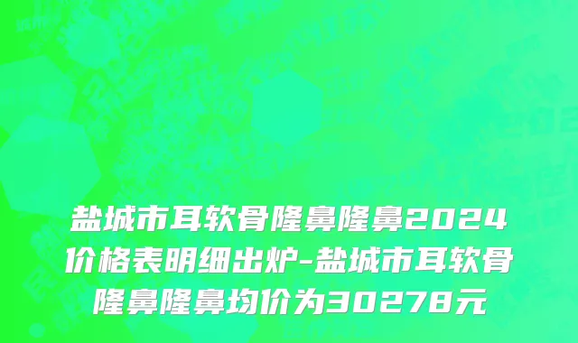 盐城市耳软骨隆鼻隆鼻2024价格表明细出炉-盐城市耳软骨隆鼻隆鼻均价为30278元