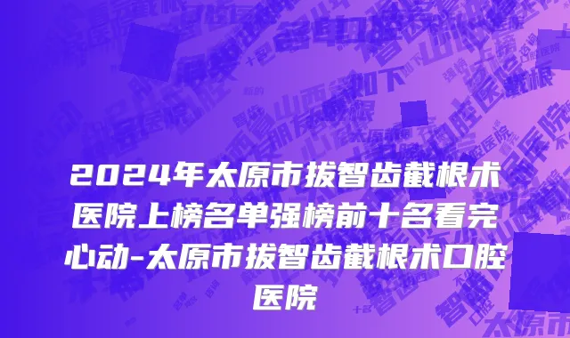 2024年太原市拔智齿截根术医院上榜名单强榜前十名看完心动-太原市拔智齿截根术口腔医院