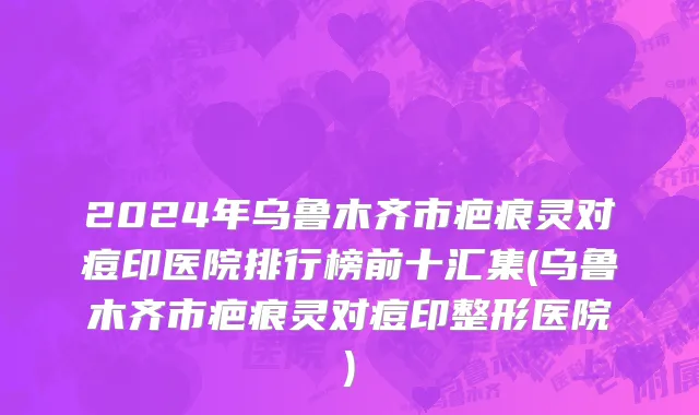 2024年乌鲁木齐市疤痕灵对痘印医院排行榜前十汇集(乌鲁木齐市疤痕灵对痘印整形医院)