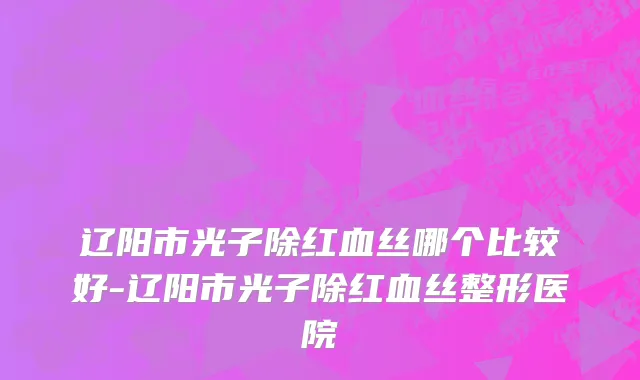 辽阳市光子除红血丝哪个比较好-辽阳市光子除红血丝整形医院