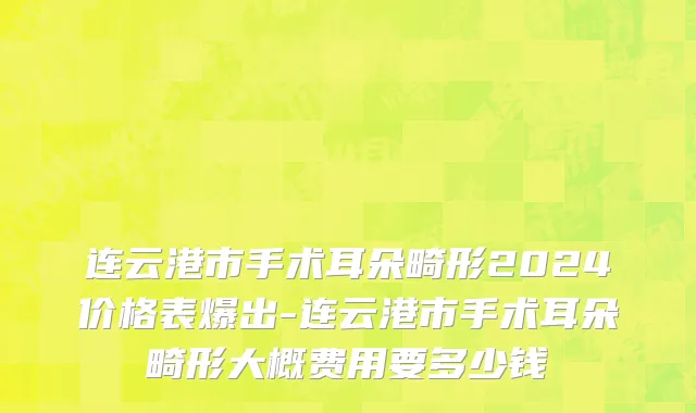 连云港市手术耳朵畸形2024价格表爆出-连云港市手术耳朵畸形大概费用要多少钱