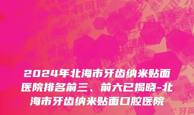 2024年北海市牙齿纳米贴面医院排名前三、前六已揭晓-北海市牙齿纳米贴面口腔医院