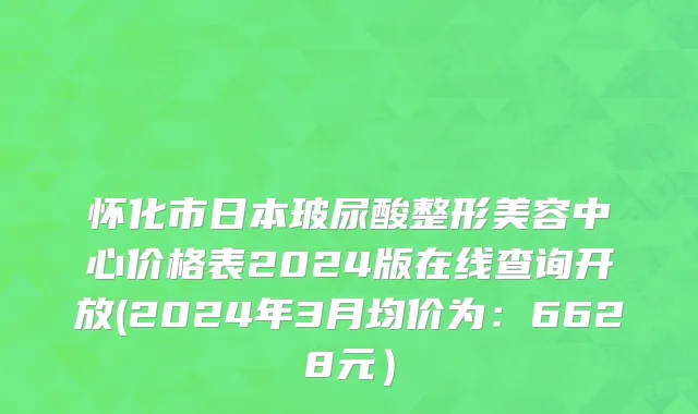 怀化市日本玻尿酸整形美容中心价格表2024版在线查询开放(2024年3月均价为：6628元）