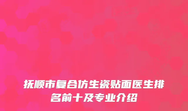 抚顺市复合仿生瓷贴面医生排名前十及专业介绍