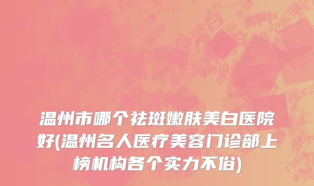 温州市哪个祛斑嫩肤美白医院好(温州名人医疗美容门诊部上榜机构各个实力不俗)