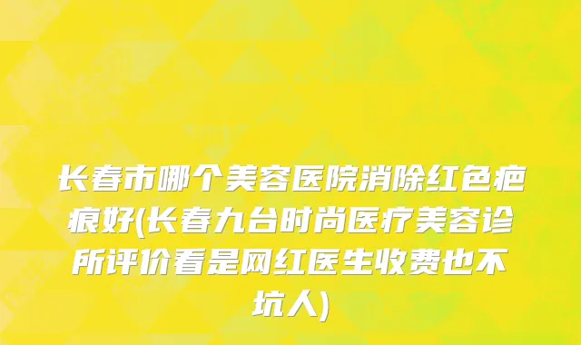 长春市哪个美容医院消除红色疤痕好(长春九台时尚医疗美容诊所评价看是网红医生收费也不坑人)