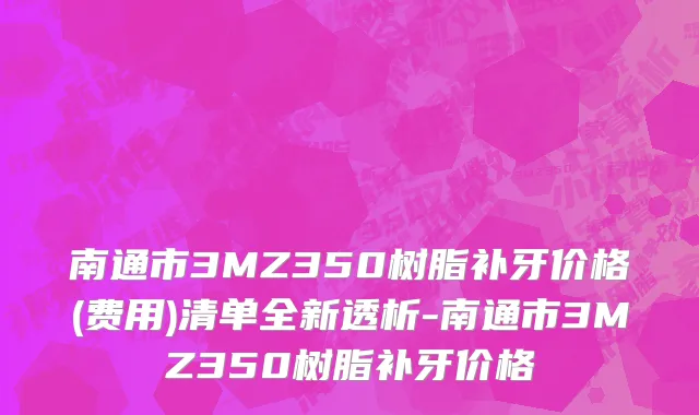 南通市3MZ350树脂补牙价格(费用)清单全新透析-南通市3MZ350树脂补牙价格