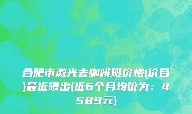 合肥市激光去咖啡斑价格(价目)最近曝出(近6个月均价为：4589元)