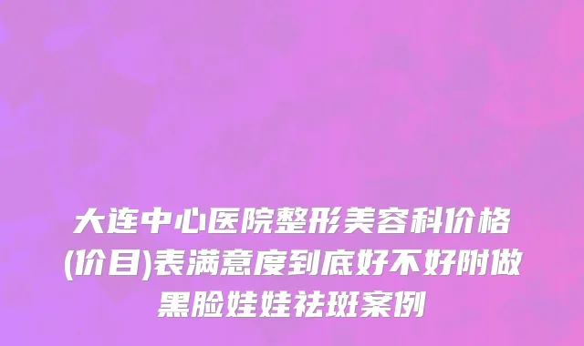 大连中心医院整形美容科价格(价目)表满意度到底好不好附做黑脸娃娃祛斑案例