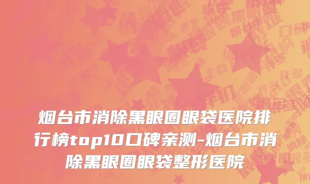 烟台市消除黑眼圈眼袋医院排行榜top10口碑亲测-烟台市消除黑眼圈眼袋整形医院