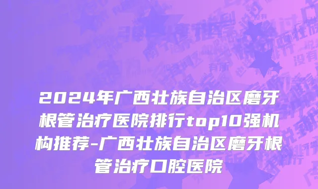 2024年广西壮族自治区磨牙根管治疗医院排行top10强机构推荐-广西壮族自治区磨牙根管治疗口腔医院