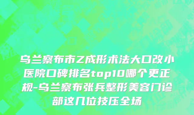 乌兰察布市Z成形术法大口改小医院口碑排名top10哪个更正规-乌兰察布张兵整形美容门诊部这几位技压全场