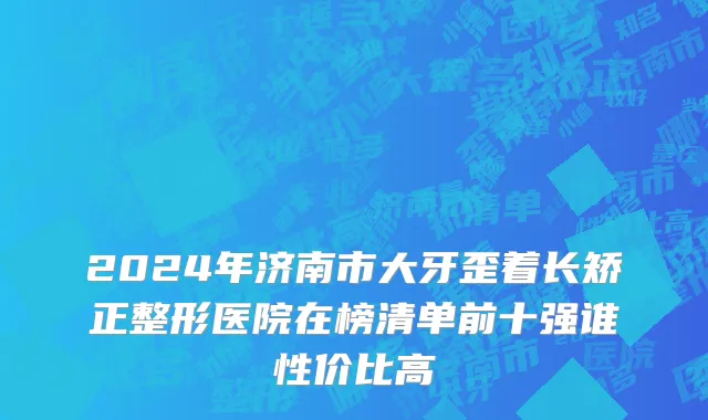 2024年济南市大牙歪着长矫正整形医院在榜清单前十强谁性价比高