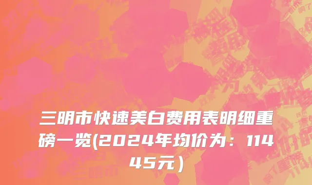 三明市快速美白费用表明细重磅一览(2024年均价为：11445元）