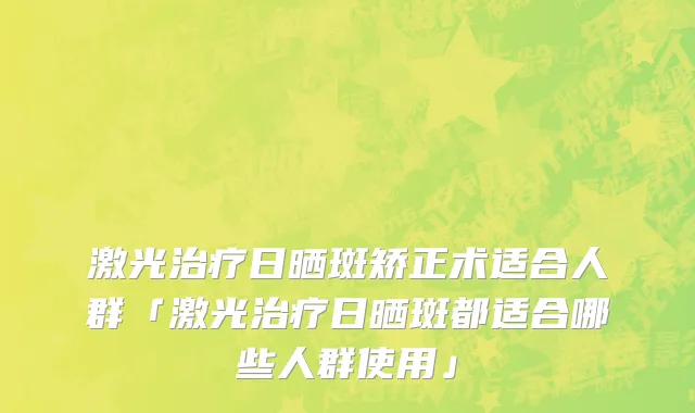 激光治疗日晒斑矫正术适合人群「激光治疗日晒斑都适合哪些人群使用」