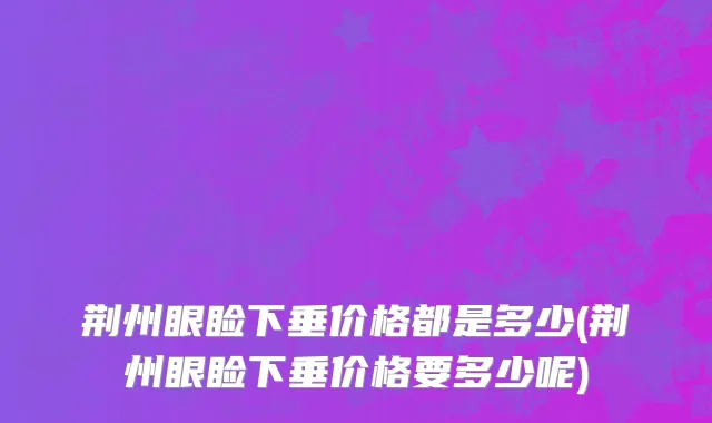 荆州眼睑下垂价格都是多少(荆州眼睑下垂价格要多少呢)