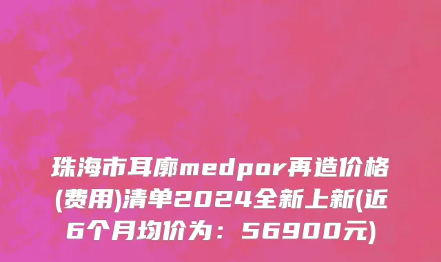 珠海市耳廓medpor再造价格(费用)清单2024全新上新(近6个月均价为：56900元)