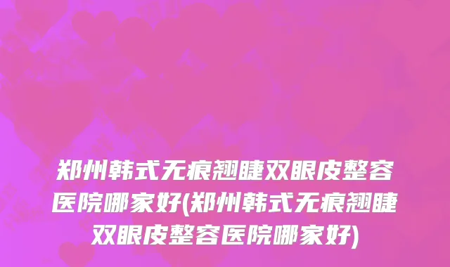 郑州韩式无痕翘睫双眼皮整容医院哪家好(郑州韩式无痕翘睫双眼皮整容医院哪家好)
