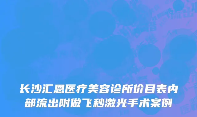 长沙汇恩医疗美容诊所价目表内部流出附做飞秒激光手术案例