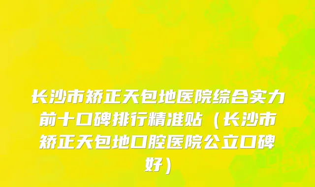 长沙市矫正天包地医院综合实力前十口碑排行精准贴（长沙市矫正天包地口腔医院公立口碑好）