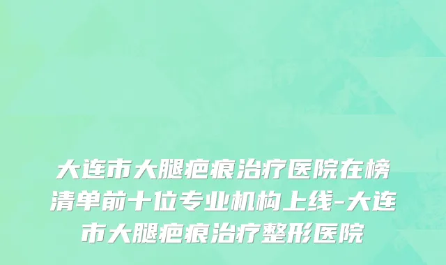 大连市大腿疤痕治疗医院在榜清单前十位专业机构上线-大连市大腿疤痕治疗整形医院