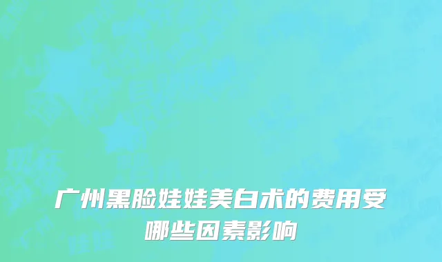 广州黑脸娃娃美白术的费用受哪些因素影响