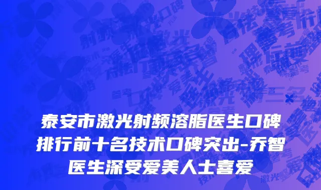 泰安市激光射频溶脂医生口碑排行前十名技术口碑突出-乔智医生深受爱美人士喜爱