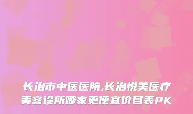 长治市中医医院,长治悦美医疗美容诊所哪家更便宜价目表PK