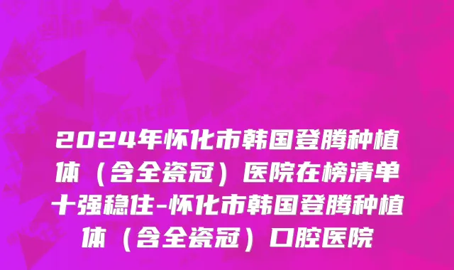 2024年怀化市韩国登腾种植体（含全瓷冠）医院在榜清单十强稳住-怀化市韩国登腾种植体（含全瓷冠）口腔医院