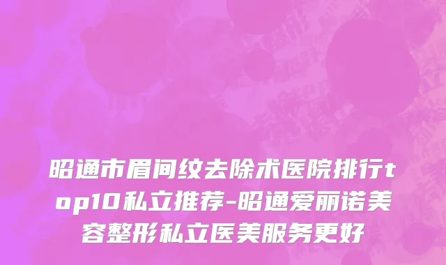 昭通市眉间纹去除术医院排行top10私立推荐-昭通爱丽诺美容整形私立医美服务更好