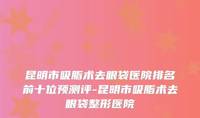 昆明市吸脂术去眼袋医院排名前十位预测评-昆明市吸脂术去眼袋整形医院