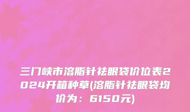 三门峡市溶脂针祛眼袋价位表2024开箱种草(溶脂针祛眼袋均价为：6150元)