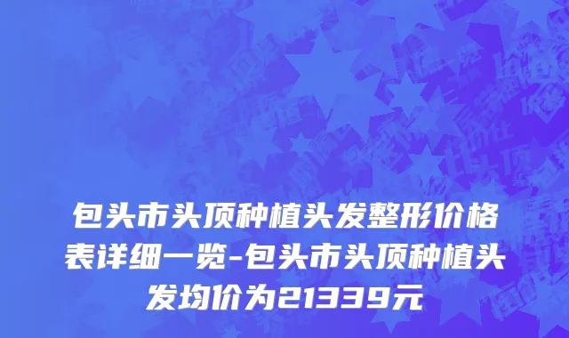 包头市头顶种植头发整形价格表详细一览-包头市头顶种植头发均价为21339元
