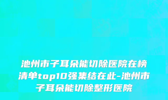 池州市子耳朵能切除医院在榜清单top10强集结在此-池州市子耳朵能切除整形医院