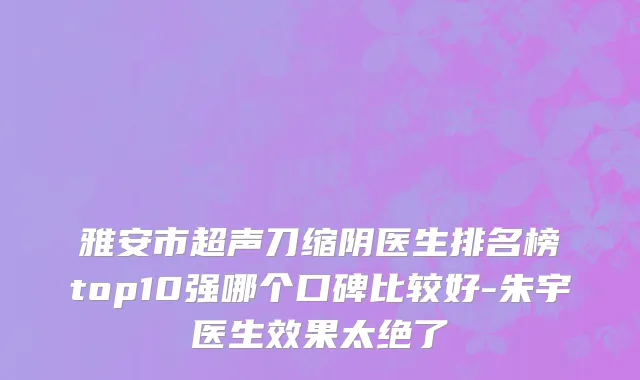 雅安市超声刀缩阴医生排名榜top10强哪个口碑比较好-朱宇医生效果太绝了