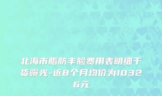 北海市脂肪丰脸费用表明细干货曝光-近8个月均价为10326元