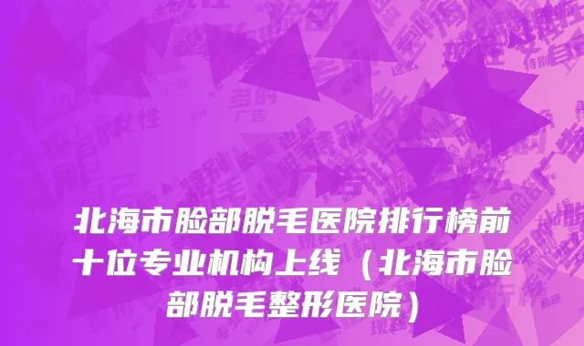 北海市脸部脱毛医院排行榜前十位专业机构上线（北海市脸部脱毛整形医院）