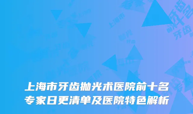 上海市牙齿抛光术医院前十名专家日更清单及医院特色解析