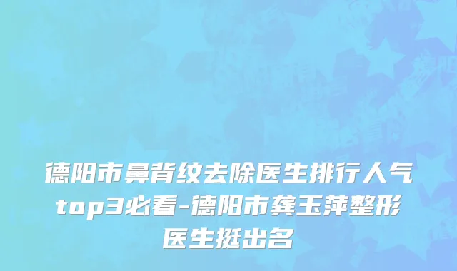 德阳市鼻背纹去除医生排行人气top3必看-德阳市龚玉萍整形医生挺出名