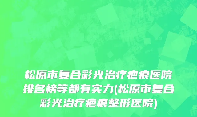 松原市复合彩光治疗疤痕医院排名榜等都有实力(松原市复合彩光治疗疤痕整形医院)